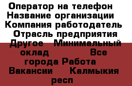 Оператор на телефон › Название организации ­ Компания-работодатель › Отрасль предприятия ­ Другое › Минимальный оклад ­ 16 000 - Все города Работа » Вакансии   . Калмыкия респ.